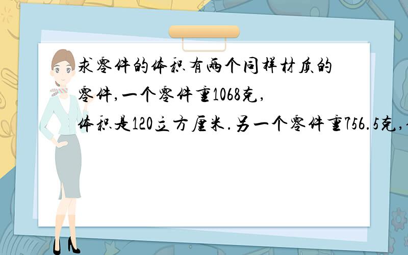 求零件的体积有两个同样材质的零件,一个零件重1068克,体积是120立方厘米.另一个零件重756.5克,体积是多少立方厘