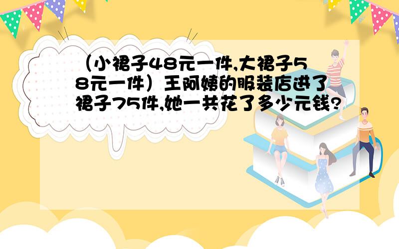 （小裙子48元一件,大裙子58元一件）王阿姨的服装店进了裙子75件,她一共花了多少元钱?