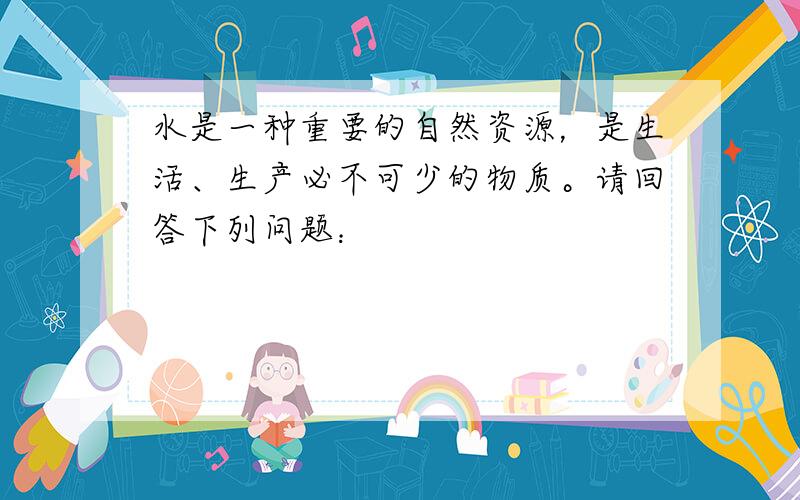 水是一种重要的自然资源，是生活、生产必不可少的物质。请回答下列问题：