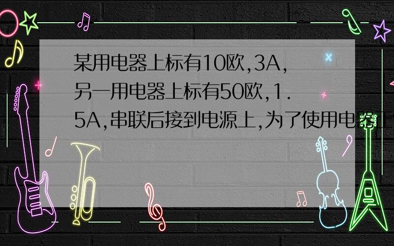 某用电器上标有10欧,3A,另一用电器上标有50欧,1.5A,串联后接到电源上,为了使用电器正常工作,电源电压应不超过多