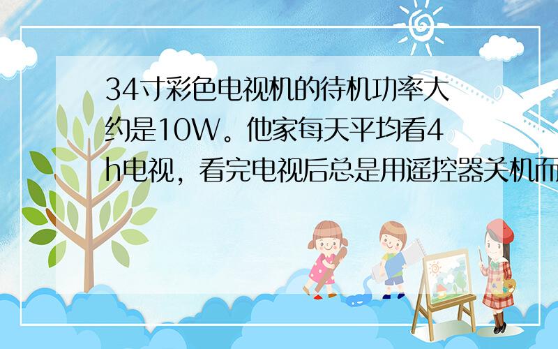 34寸彩色电视机的待机功率大约是10W。他家每天平均看4h电视，看完电视后总是用遥控器关机而不断开电源。