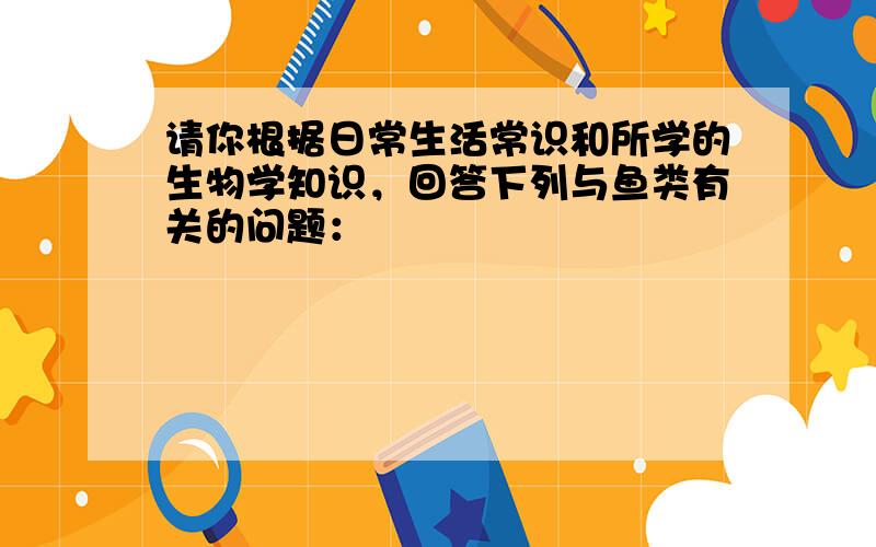 请你根据日常生活常识和所学的生物学知识，回答下列与鱼类有关的问题：