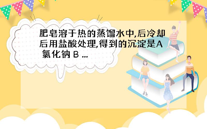 肥皂溶于热的蒸馏水中,后冷却后用盐酸处理,得到的沉淀是A 氯化钠 B ...