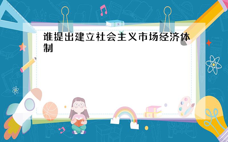 谁提出建立社会主义市场经济体制