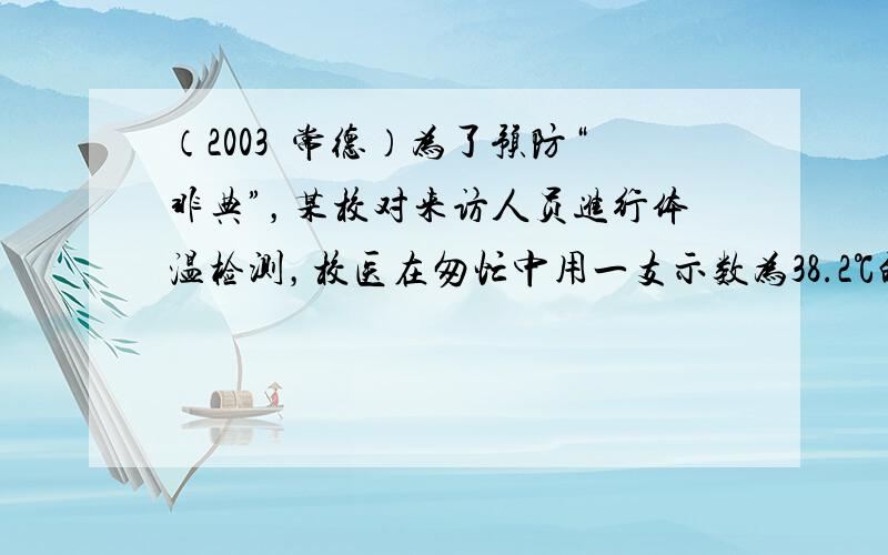 （2003•常德）为了预防“非典”，某校对来访人员进行体温检测，校医在匆忙中用一支示数为38.2℃的体温计直接测量某来访