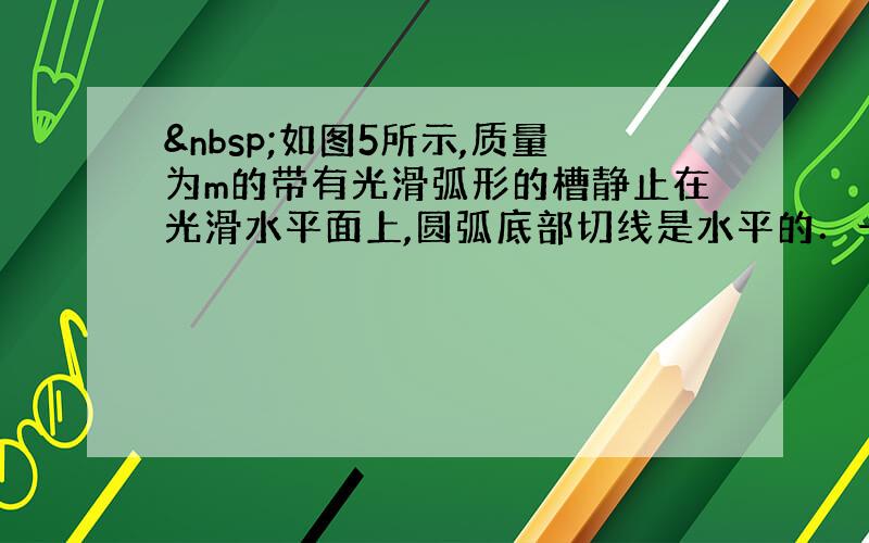  如图5所示,质量为m的带有光滑弧形的槽静止在光滑水平面上,圆弧底部切线是水平的．一个质量也为m的小球从槽高h