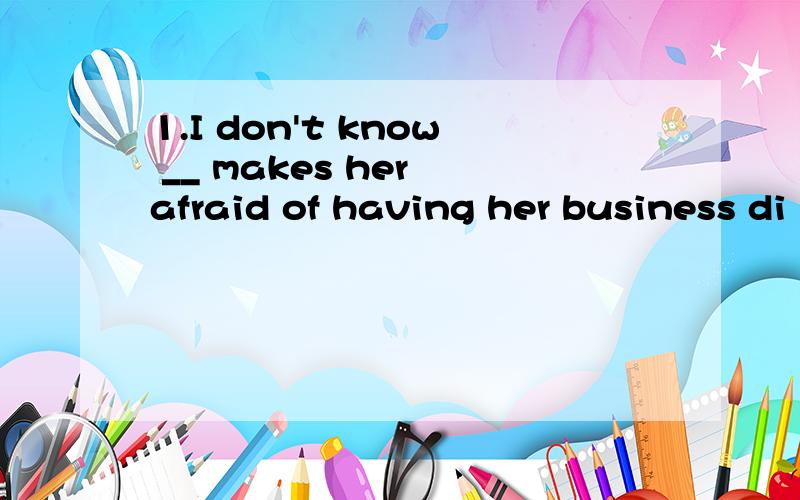 1.I don't know __ makes her afraid of having her business di