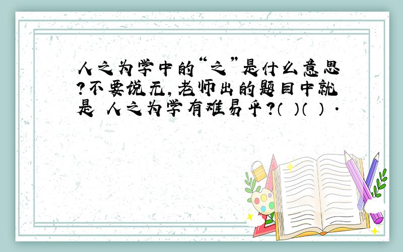 人之为学中的“之”是什么意思?不要说无,老师出的题目中就是 人之为学有难易乎?（ ）（ ） .