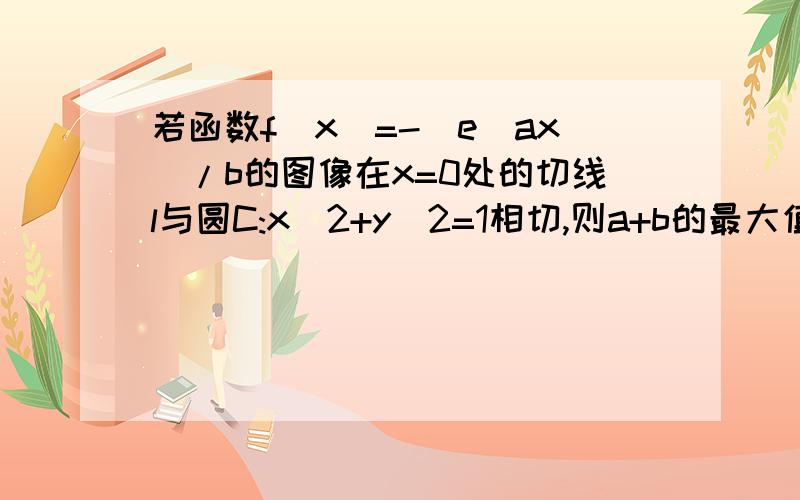 若函数f(x)=-(e^ax)/b的图像在x=0处的切线l与圆C:x^2+y^2=1相切,则a+b的最大值