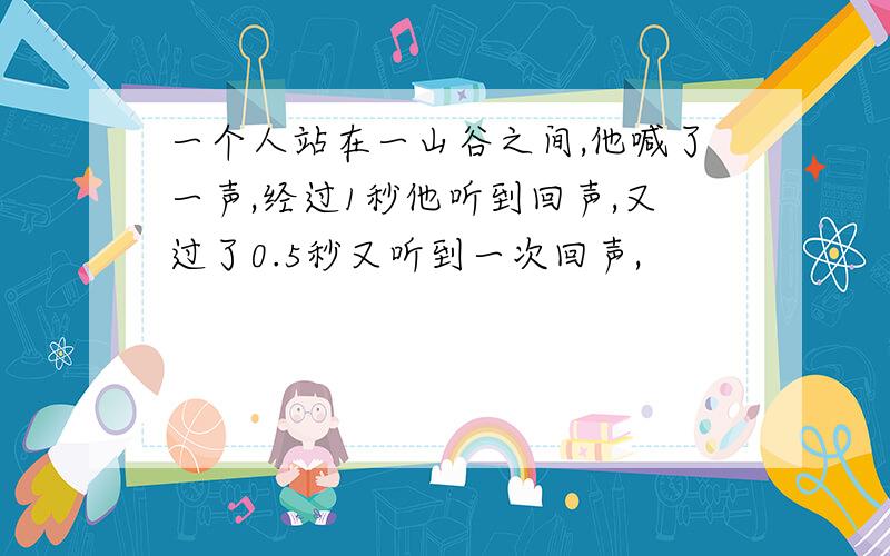 一个人站在一山谷之间,他喊了一声,经过1秒他听到回声,又过了0.5秒又听到一次回声,