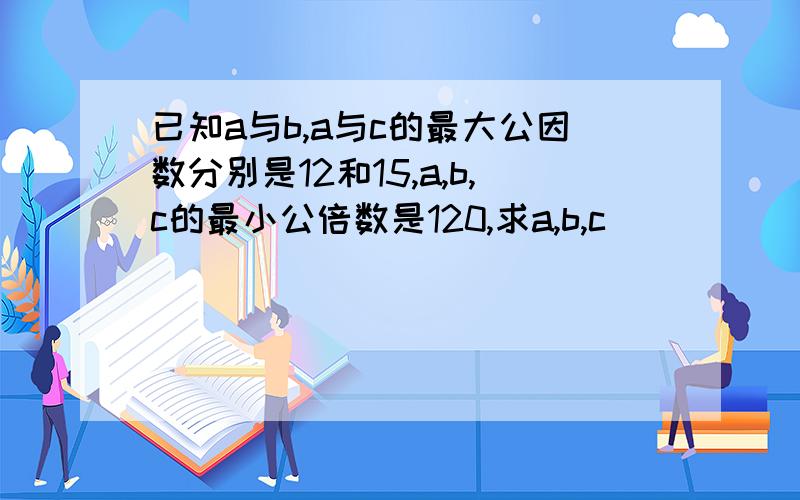 已知a与b,a与c的最大公因数分别是12和15,a,b,c的最小公倍数是120,求a,b,c