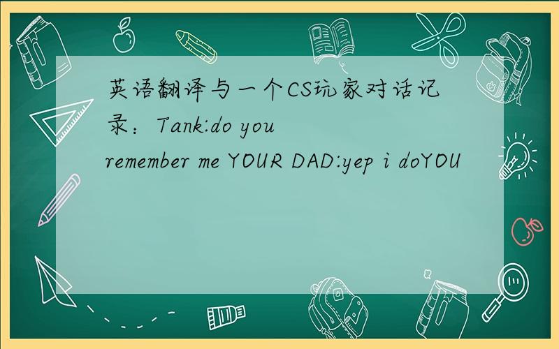 英语翻译与一个CS玩家对话记录：Tank:do you remember me YOUR DAD:yep i doYOU