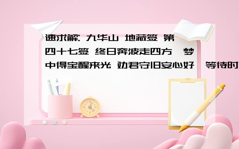 速求解: 九华山 地藏签 第四十七签 终日奔波走四方,梦中得宝醒来光 劝君守旧安心好,等待时运大吉昌 求财