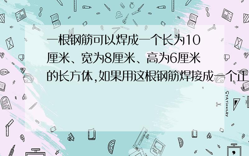 一根钢筋可以焊成一个长为10厘米、宽为8厘米、高为6厘米的长方体,如果用这根钢筋焊接成一个正方体,