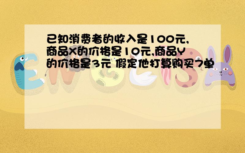 已知消费者的收入是100元,商品X的价格是10元,商品Y的价格是3元 假定他打算购买7单