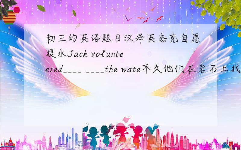 初三的英语题目汉译英杰克自愿提水Jack volunteered____ ____the wate不久他们在岩石上找到了