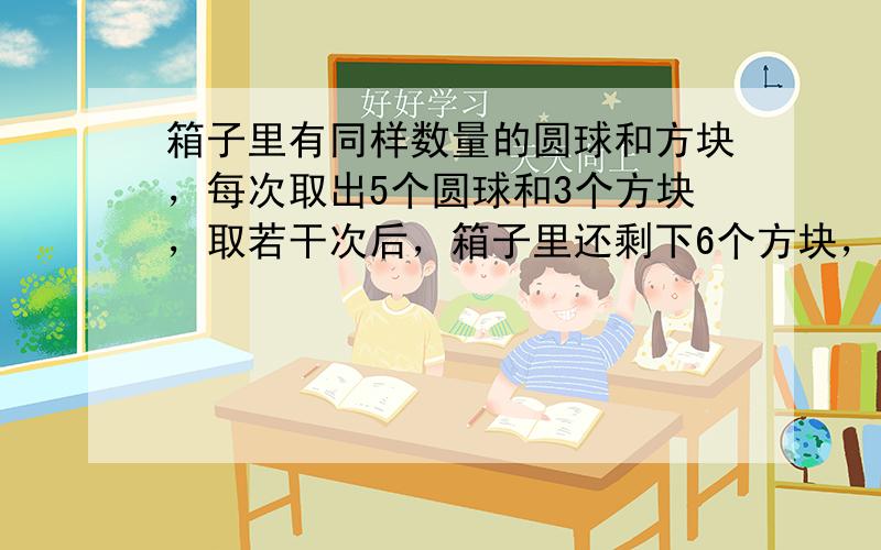 箱子里有同样数量的圆球和方块，每次取出5个圆球和3个方块，取若干次后，箱子里还剩下6个方块，而圆球已取光．一共取多少次？