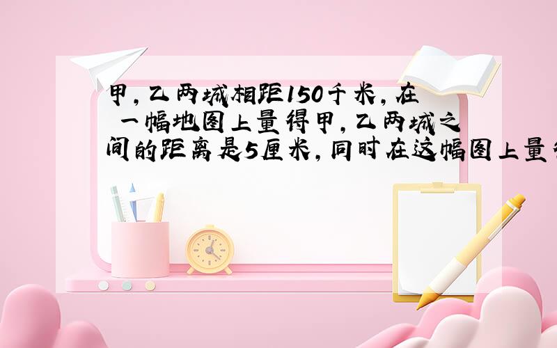 甲,乙两城相距150千米,在 一幅地图上量得甲,乙两城之间的距离是5厘米,同时在这幅图上量得乙,丙两城之