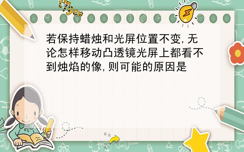 若保持蜡烛和光屏位置不变,无论怎样移动凸透镜光屏上都看不到烛焰的像,则可能的原因是