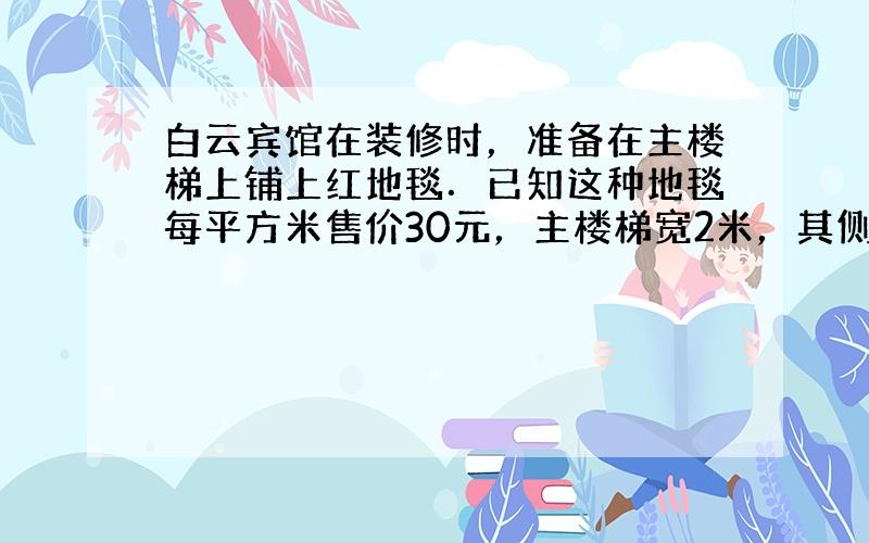 白云宾馆在装修时，准备在主楼梯上铺上红地毯．已知这种地毯每平方米售价30元，主楼梯宽2米，其侧面如右图所示，则购买这种地