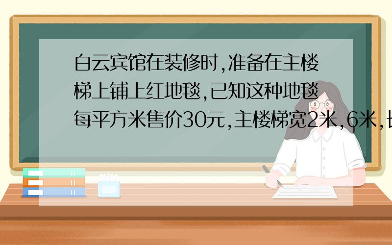 白云宾馆在装修时,准备在主楼梯上铺上红地毯,已知这种地毯每平方米售价30元,主楼梯宽2米,6米,长5.8米,购买这种地毯