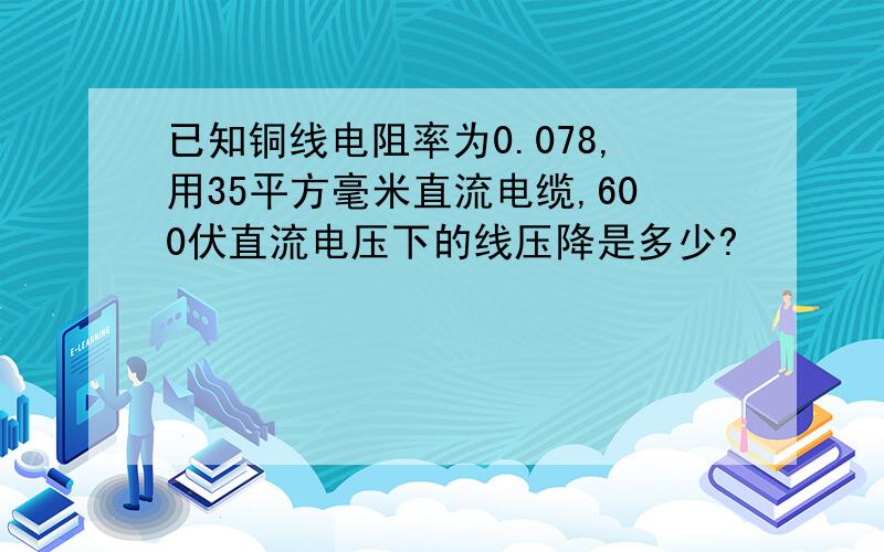 已知铜线电阻率为0.078,用35平方毫米直流电缆,600伏直流电压下的线压降是多少?