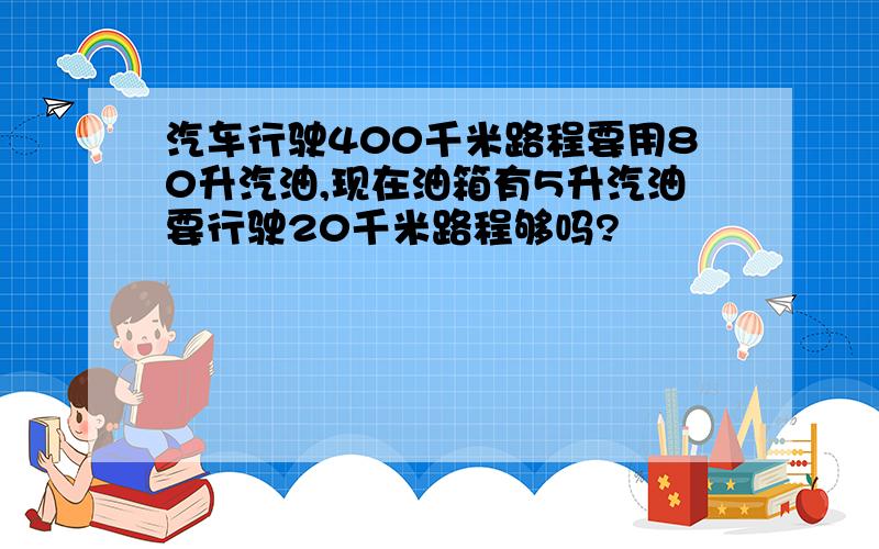 汽车行驶400千米路程要用80升汽油,现在油箱有5升汽油要行驶20千米路程够吗?