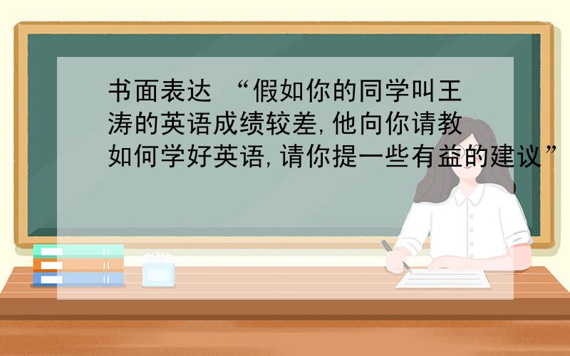 书面表达 “假如你的同学叫王涛的英语成绩较差,他向你请教如何学好英语,请你提一些有益的建议”