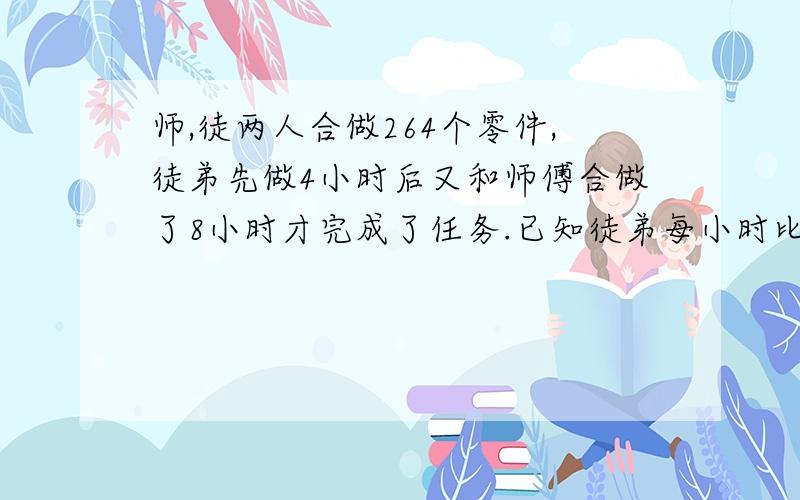 师,徒两人合做264个零件,徒弟先做4小时后又和师傅合做了8小时才完成了任务.已知徒弟每小时比