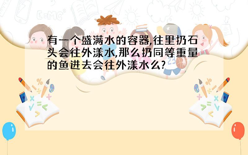 有一个盛满水的容器,往里扔石头会往外漾水,那么扔同等重量的鱼进去会往外漾水么?