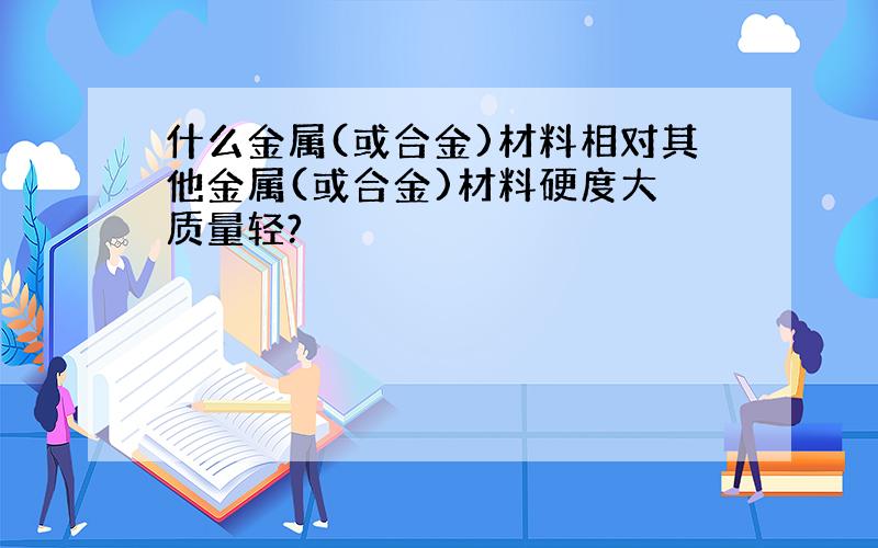 什么金属(或合金)材料相对其他金属(或合金)材料硬度大 质量轻?