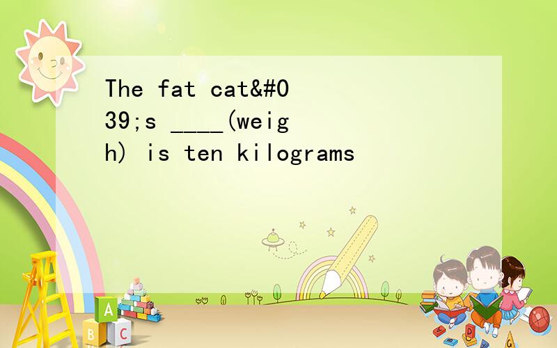 The fat cat's ____(weigh) is ten kilograms