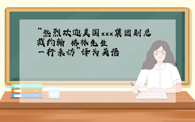 “热烈欢迎美国×××集团副总裁约翰•格林先生一行来访”译为英语