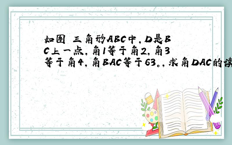 如图 三角形ABC中,D是BC上一点,角1等于角2,角3等于角4,角BAC等于63°,求角DAC的读书