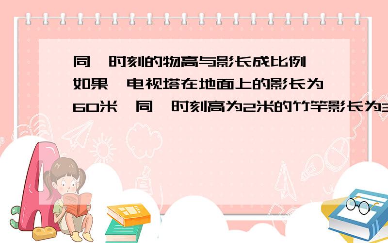 同一时刻的物高与影长成比例,如果一电视塔在地面上的影长为60米,同一时刻高为2米的竹竿影长为3米,