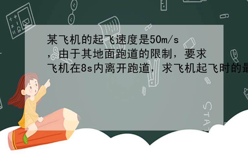 某飞机的起飞速度是50m/s，由于其地面跑道的限制，要求飞机在8s内离开跑道，求飞机起飞时的最小加速度．