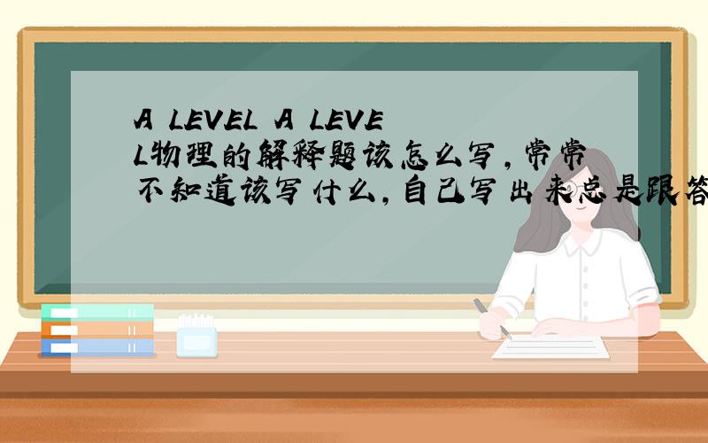 A LEVEL A LEVEL物理的解释题该怎么写,常常不知道该写什么,自己写出来总是跟答案相差太大,物理总是考的巨烂,