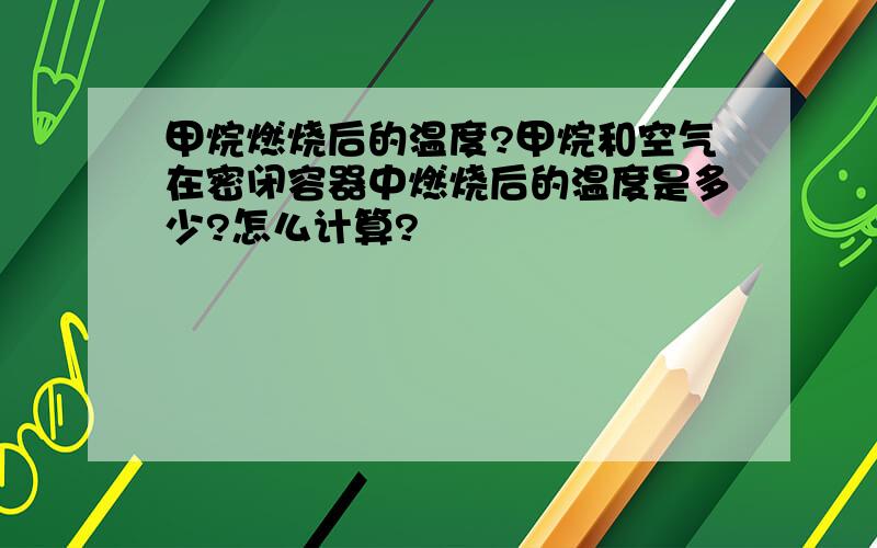 甲烷燃烧后的温度?甲烷和空气在密闭容器中燃烧后的温度是多少?怎么计算?