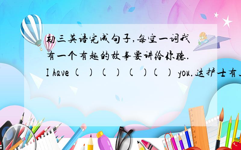 初三英语完成句子,每空一词我有一个有趣的故事要讲给你听.I have ( ) ( ) ( )( ) you.这护士有三个