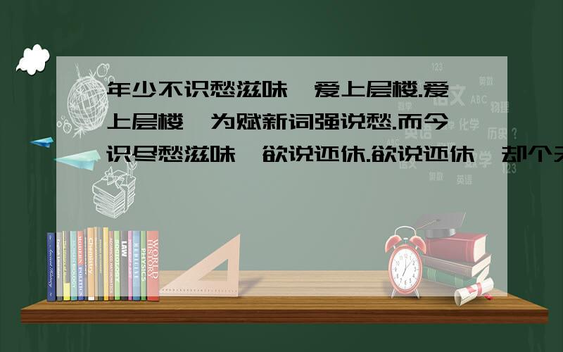 年少不识愁滋味,爱上层楼.爱上层楼,为赋新词强说愁.而今识尽愁滋味,欲说还休.欲说还休,却个天凉好个秋.和这首诗一样意境