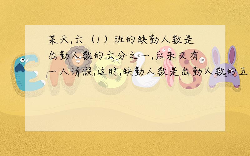 某天,六（1）班的缺勤人数是出勤人数的六分之一,后来又有一人请假,这时,缺勤人数是出勤人数的五分之一.六（1）班一共有多