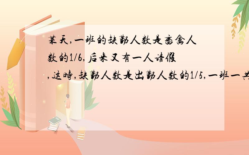 某天,一班的缺勤人数是畜禽人数的1/6,后来又有一人请假,这时,缺勤人数是出勤人数的1/5,一班一共多少人?