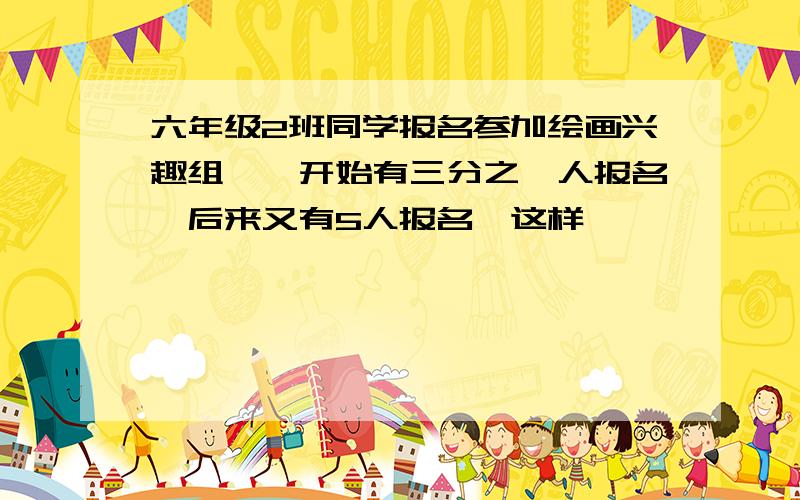 六年级2班同学报名参加绘画兴趣组,一开始有三分之一人报名,后来又有5人报名,这样