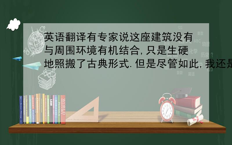 英语翻译有专家说这座建筑没有与周围环境有机结合,只是生硬地照搬了古典形式.但是尽管如此,我还是很欣赏这种人们日益关注传统