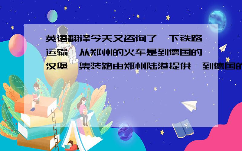 英语翻译今天又咨询了一下铁路运输,从郑州的火车是到德国的汉堡,集装箱由郑州陆港提供,到德国的全部费用40尺大柜大约750