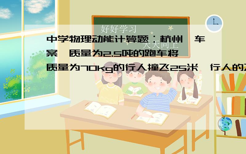 中学物理动能计算题：杭州飙车案一质量为2.5吨的跑车将一质量为70kg的行人撞飞25米,行人的飞行高度为5米,飞行轨迹为