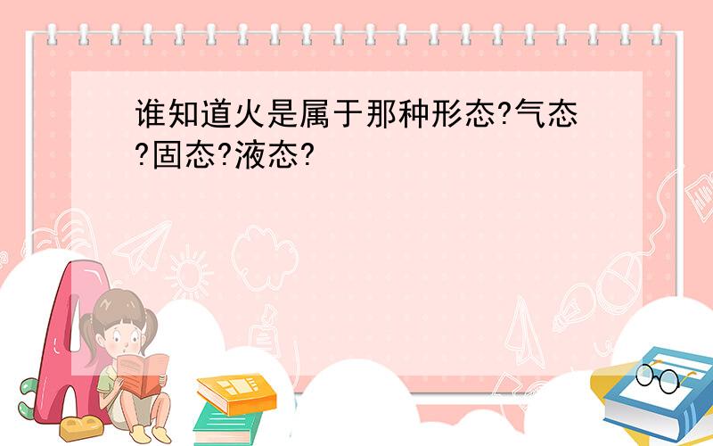 谁知道火是属于那种形态?气态?固态?液态?