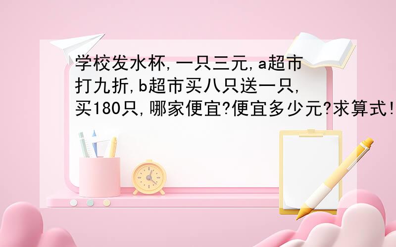 学校发水杯,一只三元,a超市打九折,b超市买八只送一只,买180只,哪家便宜?便宜多少元?求算式!