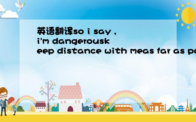 英语翻译so i say ,i'm dangerouskeep distance with meas far as po