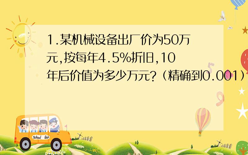 1.某机械设备出厂价为50万元,按每年4.5%折旧,10年后价值为多少万元?（精确到0.001）